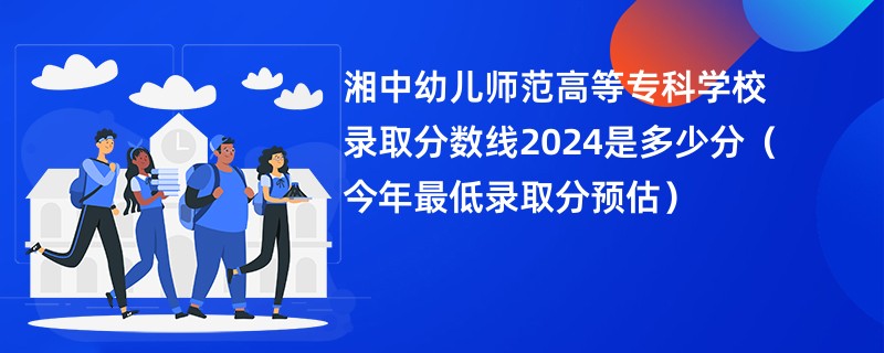 湘中幼儿师范高等专科学校录取分数线2024是多少分（今年最低录取分预估）