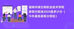 湖南环境生物职业技术学院录取分数线2024是多少分（今年最低录取分预估）