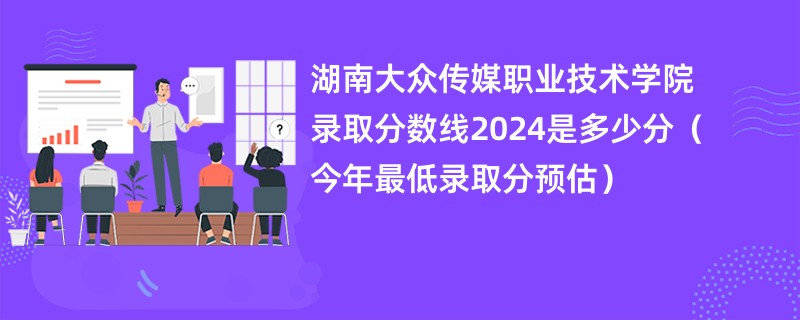 湖南大众传媒职业技术学院录取分数线2024是多少分（今年最低录取分预估）