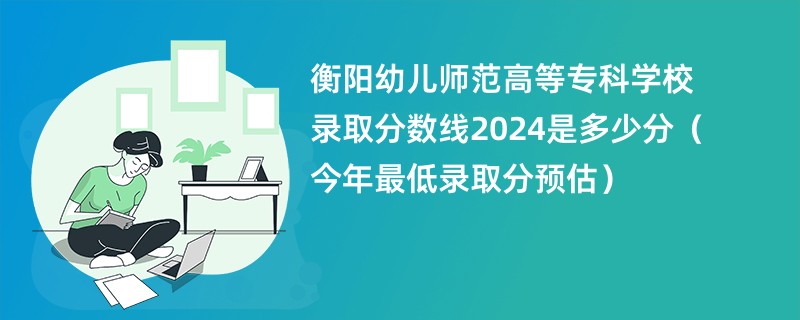 衡阳幼儿师范高等专科学校录取分数线2024是多少分（今年最低录取分预估）