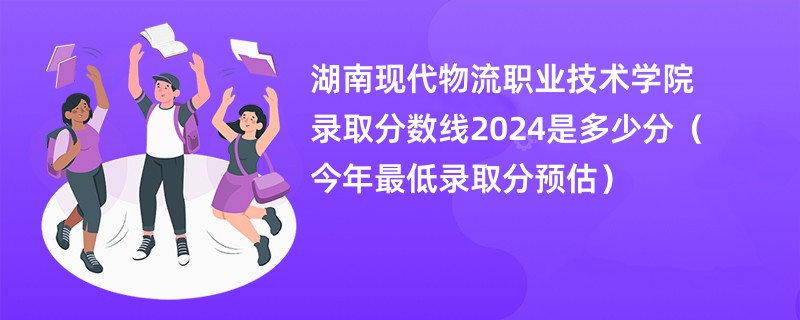 湖南现代物流职业技术学院录取分数线2024是多少分（今年最低录取分预估）