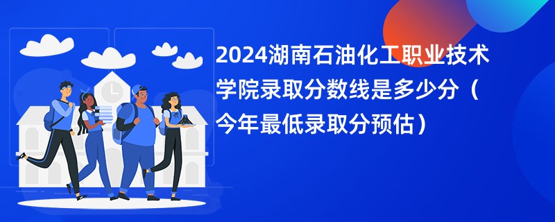 2024湖南石油化工职业技术学院录取分数线是多少分（今年最低录取分预估）