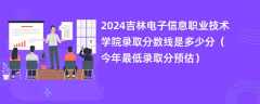 2024吉林电子信息职业技术学院录取分数线是多少分（今年最低录取分预估）