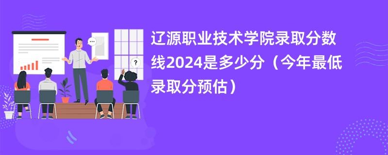 辽源职业技术学院录取分数线2024是多少分（今年最低录取分预估）