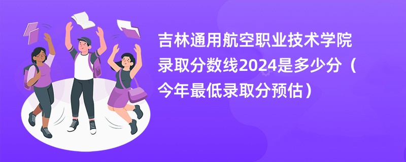 吉林通用航空职业技术学院录取分数线2024是多少分（今年最低录取分预估）