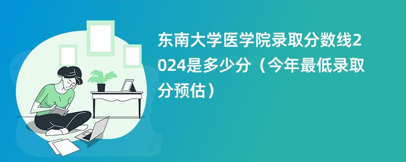 东南大学医学院录取分数线2024是多少分（今年最低录取分预估）