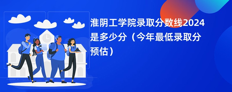 淮阴工学院录取分数线2024是多少分（今年最低录取分预估）