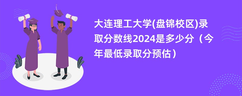 大连理工大学(盘锦校区)录取分数线2024是多少分（今年最低录取分预估）