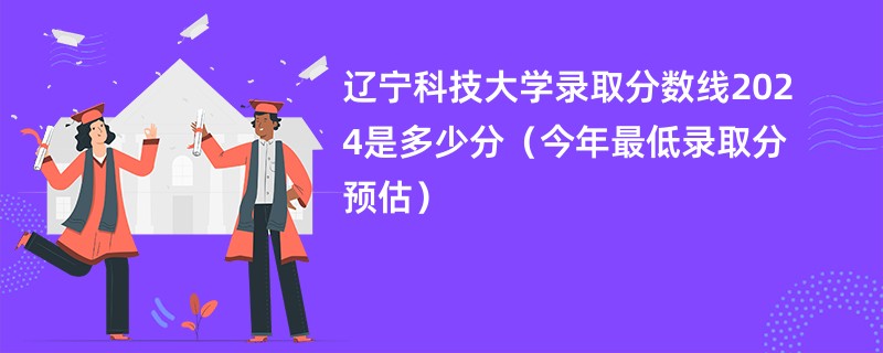 辽宁科技大学录取分数线2024是多少分（今年最低录取分预估）