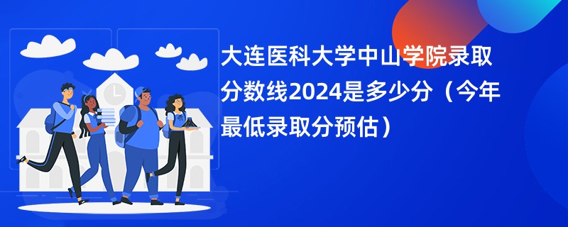 大连医科大学中山学院录取分数线2024是多少分（今年最低录取分预估）