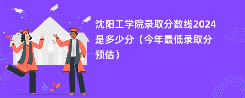 沈阳工学院录取分数线2024是多少分（今年最低录取分预估）