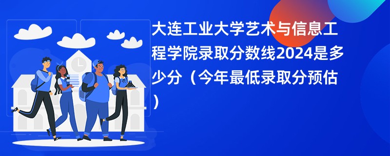 大连工业大学艺术与信息工程学院录取分数线2024是多少分（今年最低录取分预估）