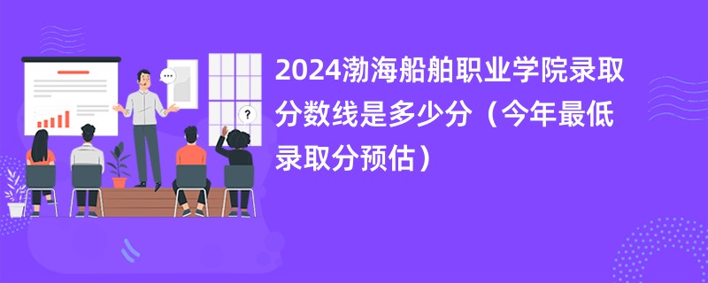 2024渤海船舶职业学院录取分数线是多少分（今年最低录取分预估）