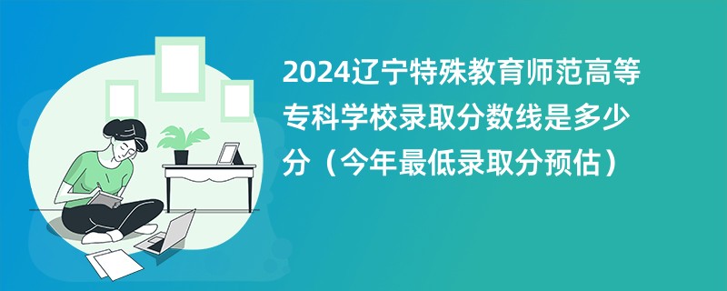 2024辽宁特殊教育师范高等专科学校录取分数线是多少分（今年最低录取分预估）