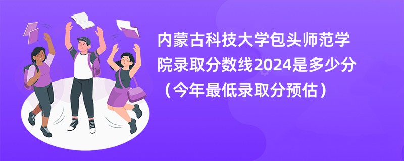 内蒙古科技大学包头师范学院录取分数线2024是多少分（今年最低录取分预估）