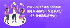 内蒙古科技大学包头师范学院录取分数线2024是多少分（今年最低录取分预估）