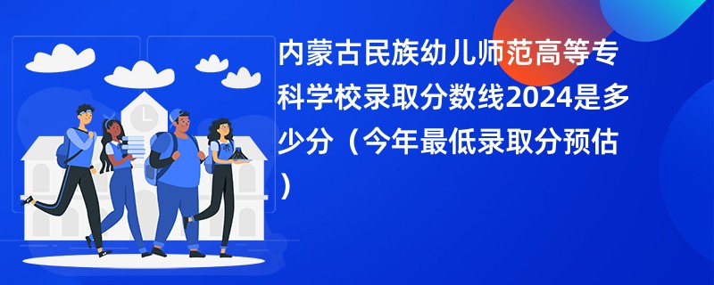 内蒙古民族幼儿师范高等专科学校录取分数线2024是多少分（今年最低录取分预估）