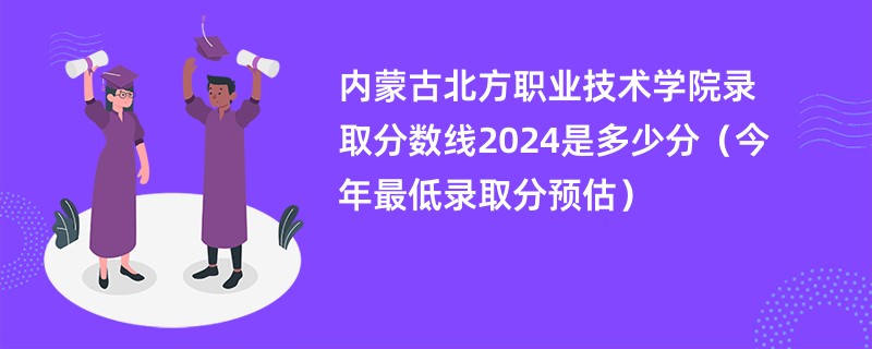 内蒙古北方职业技术学院录取分数线2024是多少分（今年最低录取分预估）