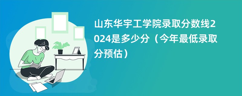 山东华宇工学院录取分数线2024是多少分（今年最低录取分预估）