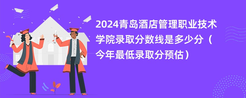 2024青岛酒店管理职业技术学院录取分数线是多少分（今年最低录取分预估）