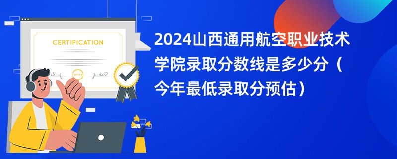 2024山西通用航空职业技术学院录取分数线是多少分（今年最低录取分预估）