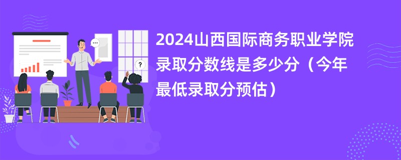 2024山西国际商务职业学院录取分数线是多少分（今年最低录取分预估）