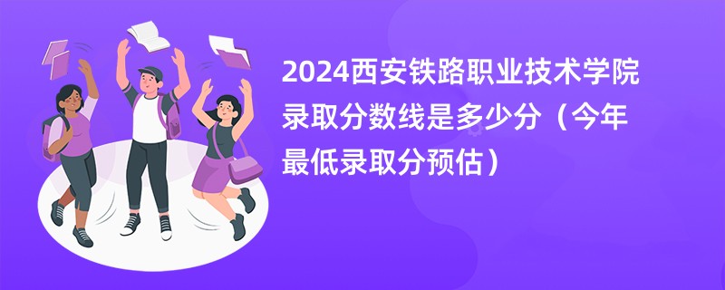 2024西安铁路职业技术学院录取分数线是多少分（今年最低录取分预估）