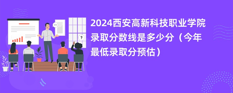 2024西安高新科技职业学院录取分数线是多少分（今年最低录取分预估）