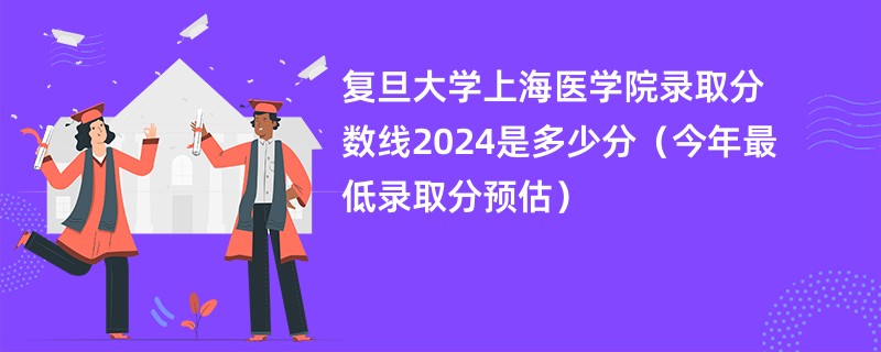 复旦大学上海医学院录取分数线2024是多少分（今年最低录取分预估）