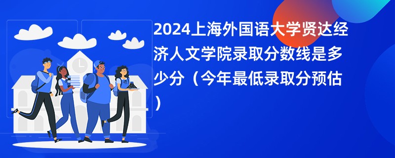 2024上海外国语大学贤达经济人文学院录取分数线是多少分（今年最低录取分预估）