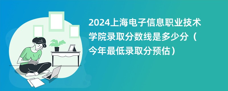 2024上海电子信息职业技术学院录取分数线是多少分（今年最低录取分预估）