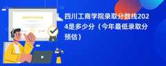 四川工商学院录取分数线2024是多少分（今年最低录取分预估）