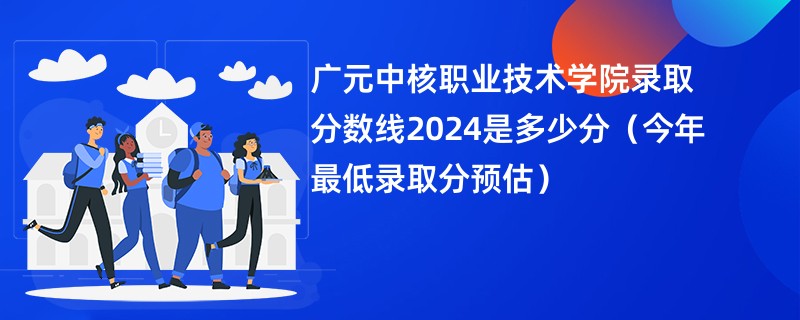 广元中核职业技术学院录取分数线2024是多少分（今年最低录取分预估）