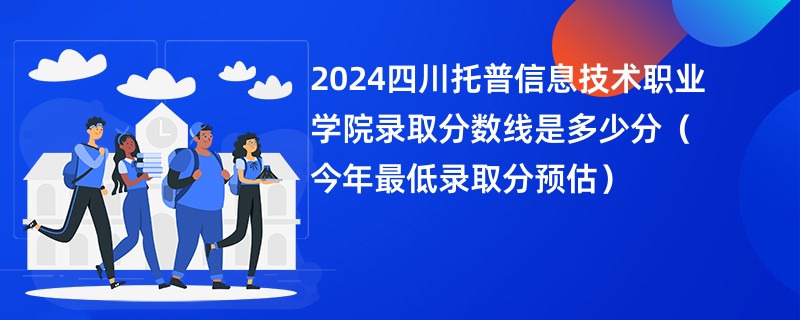 2024四川托普信息技术职业学院录取分数线是多少分（今年最低录取分预估）