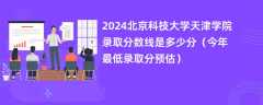 2024北京科技大学天津学院录取分数线是多少分（今年最低录取分预估）