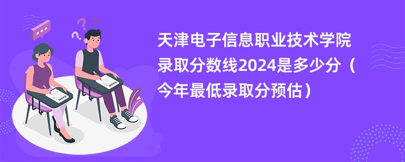 天津电子信息职业技术学院录取分数线2024是多少分（今年最低录取分预估）