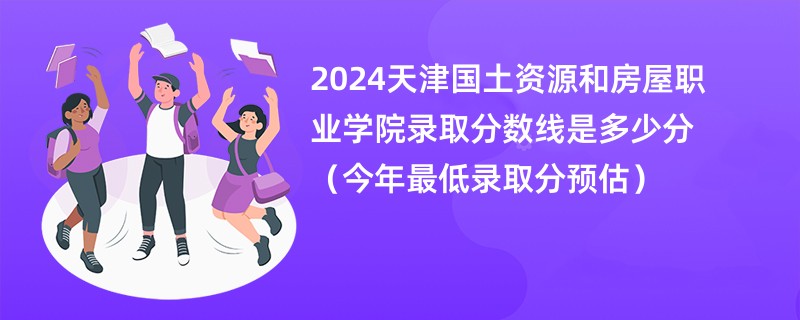 2024天津国土资源和房屋职业学院录取分数线是多少分（今年最低录取分预估）