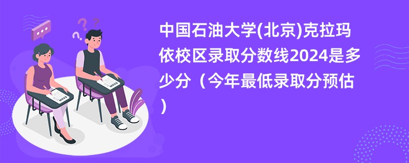 中国石油大学(北京)克拉玛依校区录取分数线2024是多少分（今年最低录取分预估）