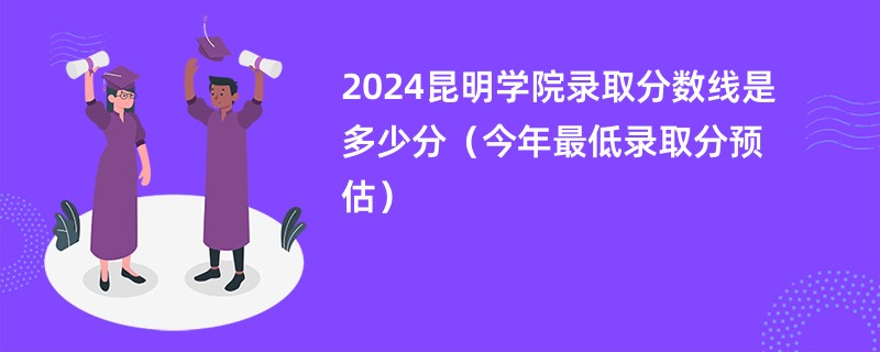 2024昆明学院录取分数线是多少分（今年最低录取分预估）