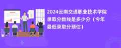 2024云南交通职业技术学院录取分数线是多少分（今年最低录取分预估）