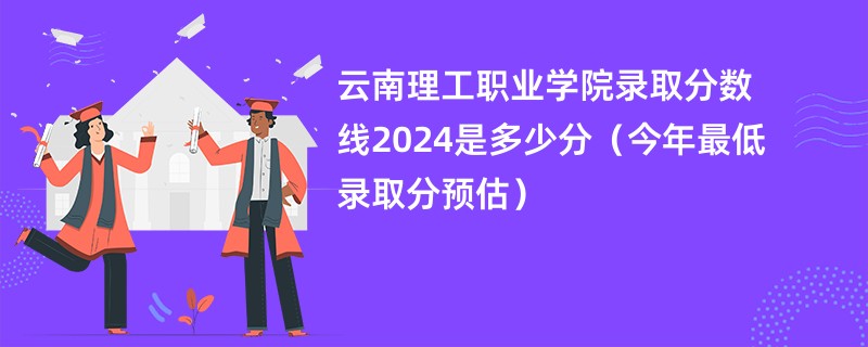 云南理工职业学院录取分数线2024是多少分（今年最低录取分预估）