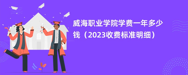 威海职业学院学费一年多少钱（2023收费标准明细）