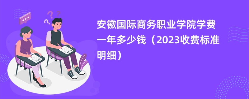 安徽国际商务职业学院学费一年多少钱（2023收费标准明细）