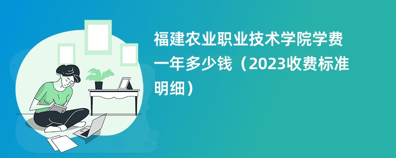 福建农业职业技术学院学费一年多少钱（2023收费标准明细）