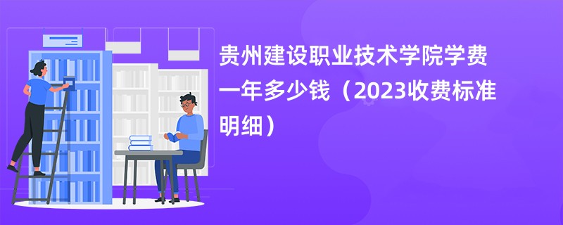贵州建设职业技术学院学费一年多少钱（2023收费标准明细）