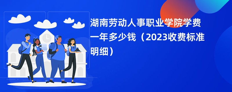 湖南劳动人事职业学院学费一年多少钱（2023收费标准明细）