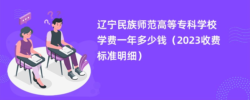 辽宁民族师范高等专科学校学费一年多少钱（2023收费标准明细）