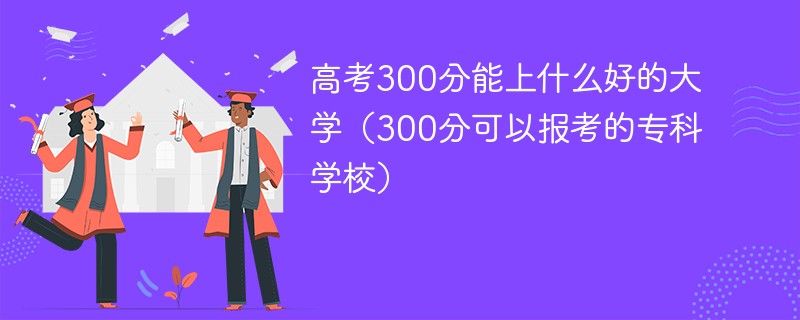 高考300分能上什么好的大学(300分可以报考的专科学校)