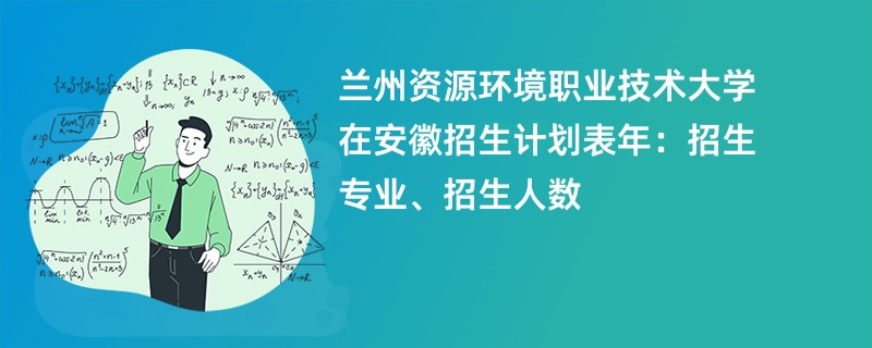 兰州资源环境职业技术大学在安徽招生计划表2024年：招生专业、招生人数