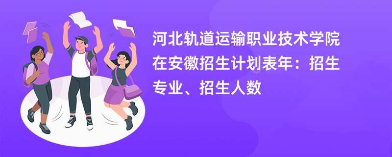 河北轨道运输职业技术学院在安徽招生计划表2024年:招生专业、招生人数